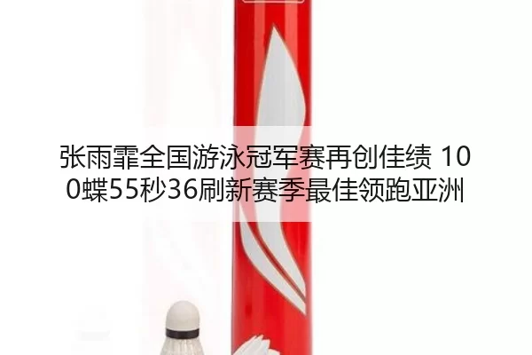 张雨霏全国游泳冠军赛再创佳绩 100蝶55秒36刷新赛季最佳领跑亚洲